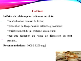 .
Le  
Calcium
Intérêts du calcium pour la femme enceinte:
minéralisation osseuse du fœtus;
prévention de l'hypertension artérielle gravidique;
enrichissement du lait maternel en calcium;
peut-être réduction du risque de dépression du post
partum...
Recommandations : 1000 à 1200 mg/j
 