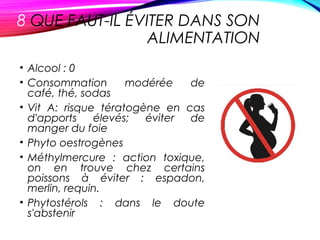 8 QUE FAUT-IL ÉVITER DANS SON
ALIMENTATION
• Alcool : 0
• Consommation modérée de
café, thé, sodas
• Vit A: risque tératogène en cas
d'apports élevés; éviter de
manger du foie
• Phyto oestrogènes
• Méthylmercure : action toxique,
on en trouve chez certains
poissons à éviter : espadon,
merlin, requin.
• Phytostérols : dans le doute
s'abstenir
 