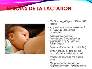 BESOINS DE LA LACTATION
• Coût énergétique : 500 à 600
kcal/j
• Apport supplémentaire de 5
à 10g/j de protéines
conseillé
• Besoins en calcium
identiques à pendant la
grossesse : 1g/j(1 produit
laitier/repas)
• Boire suffisamment : 1,5 à 2L/j
• Eviter alcool et tabac, ne
pas abuser du thé ou café
• Varier les sources de corps
gras
• Ne pas commencer de
régime pendant l'allaitement
 