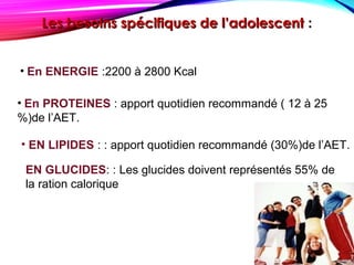 Les besoins spécifiques de l’adolescentLes besoins spécifiques de l’adolescent ::
• En ENERGIE :2200 à 2800 Kcal
• En PROTEINES : apport quotidien recommandé ( 12 à 25
%)de l’AET.
• EN LIPIDES : : apport quotidien recommandé (30%)de l’AET.
EN GLUCIDES: : Les glucides doivent représentés 55% de
la ration calorique
 