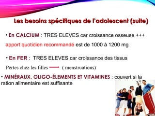 Les besoins spécifiques de l’adolescent (suite)Les besoins spécifiques de l’adolescent (suite)
• En CALCIUM : TRES ELEVES car croissance osseuse +++
apport quotidien recommandé est de 1000 à 1200 mg
• En FER : TRES ELEVES car croissance des tissus
Pertes chez les filles ( menstruations)
• MINÉRAUX, OLIGO-ÉLEMENTS ET VITAMINES : couvert si la
ration alimentaire est suffisante
 