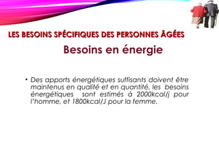 LES BESOINS SPÉCIFIQUES DES PERSONNES ÂGÉESLES BESOINS SPÉCIFIQUES DES PERSONNES ÂGÉES
• Des apports énergétiques suffisants doivent être
maintenus en qualité et en quantité, les besoins
énergétiques sont estimés à 2000kcal/j pour
l’homme, et 1800kcal/J pour la femme.
Besoins en énergie
 