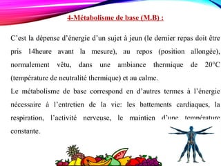 4-Métabolisme de base (M.B) :
C’est la dépense d’énergie d’un sujet à jeun (le dernier repas doit être
pris 14heure avant la mesure), au repos (position allongée),
normalement vêtu, dans une ambiance thermique de 20°C
(température de neutralité thermique) et au calme.
Le métabolisme de base correspond en d’autres termes à l’énergie
nécessaire à l’entretien de la vie: les battements cardiaques, la
respiration, l’activité nerveuse, le maintien d’une température
constante.
 