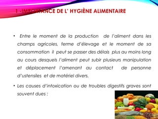1 -IMPORTANCE DE L’ HYGIÈNE ALIMENTAIRE 
• Entre le moment de la production de l’aliment dans les
champs agricoles, ferme d’élevage et le moment de sa
consommation il peut se passer des délais plus au moins long
au cours desquels l’aliment peut subir plusieurs manipulation
et déplacement l’amenant au contact de personne
d’ustensiles et de matériel divers.
• Les causes d’intoxication ou de troubles digestifs graves sont
souvent dues :
 