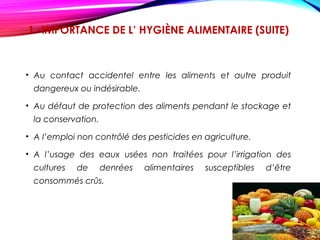 1 -IMPORTANCE DE L’ HYGIÈNE ALIMENTAIRE (SUITE)
• Au contact accidentel entre les aliments et autre produit
dangereux ou indésirable.
• Au défaut de protection des aliments pendant le stockage et
la conservation.
• A l’emploi non contrôlé des pesticides en agriculture.
• A l’usage des eaux usées non traitées pour l’irrigation des
cultures de denrées alimentaires susceptibles d’être
consommés crûs.
 