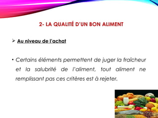 2- LA QUALITÉ D’UN BON ALIMENT
 Au niveau de l’achat
• Certains éléments permettent de juger la fraîcheur
et la salubrité de l’aliment, tout aliment ne
remplissant pas ces critères est à rejeter.
 