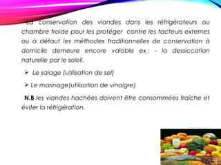 •La conservation des viandes dans les réfrigérateurs ou
chambre froide pour les protéger contre les facteurs externes
ou à défaut les méthodes traditionnelles de conservation à
domicile demeure encore valable ex : - la dessiccation
naturelle par le soleil.
 Le salage (utilisation de sel)
 Le marinage(utilisation de vinaigre)
N.B les viandes hachées doivent être consommées fraîche et
éviter la réfrigération.
 