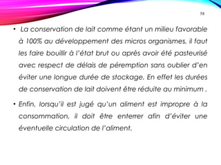 • La conservation de lait comme étant un milieu favorable
à 100% au développement des micros organismes, il faut
les faire bouillir à l’état brut ou après avoir été pasteurisé
avec respect de délais de péremption sans oublier d’en
éviter une longue durée de stockage. En effet les durées
de conservation de lait doivent être réduite au minimum .
• Enfin, lorsqu’il est jugé qu’un aliment est impropre à la
consommation, il doit être enterrer afin d’éviter une
éventuelle circulation de l’aliment.
58
 