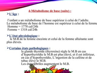 4-Métabolisme de base (suite) :
L’âge :
l’enfant a un métabolisme de base supérieur à celui de l’adulte.
Le métabolisme de base de l’homme est supérieur à celui de la femme
Homme = 1778 cal/24h
Femme = 1318 cal/24h
L’état physiologique :
le M.B de la femme enceinte et celui de la femme allaitante sont
plus élevés.
Certains états pathologiques :
la glande thyroïde (thyroxine) règle le M.B en cas
d’hyperthyroïdie le M.B est plus élevé, et il est inférieur,
en cas d’hypothyroïdie, L’ingestion de la caféine et de
tabac élève le M.B.
Les états fébriles augmentent le M.B.
 