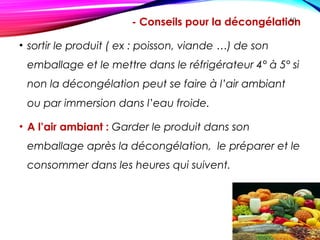 - Conseils pour la décongélation
• sortir le produit ( ex : poisson, viande …) de son
emballage et le mettre dans le réfrigérateur 4° à 5° si
non la décongélation peut se faire à l’air ambiant
ou par immersion dans l’eau froide.
• A l’air ambiant : Garder le produit dans son
emballage après la décongélation, le préparer et le
consommer dans les heures qui suivent.
60
 