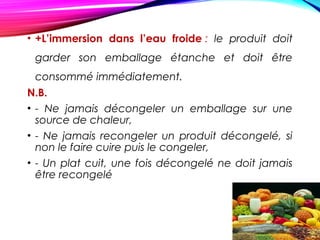 • +L’immersion dans l’eau froide : le produit doit
garder son emballage étanche et doit être
consommé immédiatement.
N.B.
• - Ne jamais décongeler un emballage sur une
source de chaleur,
• - Ne jamais recongeler un produit décongelé, si
non le faire cuire puis le congeler,
• - Un plat cuit, une fois décongelé ne doit jamais
être recongelé
 