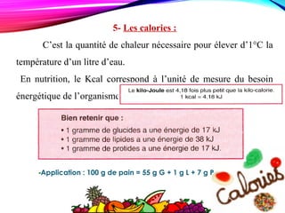 5- Les calories :
C’est la quantité de chaleur nécessaire pour élever d’1°C la
température d’un litre d’eau.
En nutrition, le Kcal correspond à l’unité de mesure du besoin
énergétique de l’organisme
-Application : 100 g de pain = 55 g G + 1 g L + 7 g P
 