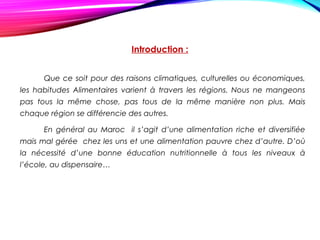 Introduction :
Que ce soit pour des raisons climatiques, culturelles ou économiques,
les habitudes Alimentaires varient à travers les régions. Nous ne mangeons
pas tous la même chose, pas tous de la même manière non plus. Mais
chaque région se différencie des autres.
En général au Maroc il s’agit d’une alimentation riche et diversifiée
mais mal gérée chez les uns et une alimentation pauvre chez d’autre. D’où
la nécessité d’une bonne éducation nutritionnelle à tous les niveaux à
l’école, au dispensaire…
 