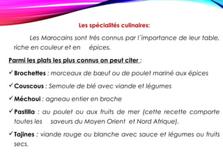 Les spécialités culinaires:
Les Marocains sont très connus par l´importance de leur table,
riche en couleur et en épices.
Parmi les plats les plus connus on peut citer :
Brochettes : morceaux de bœuf ou de poulet mariné aux épices
Couscous : Semoule de blé avec viande et légumes
Méchoui : agneau entier en broche
Pastilla : au poulet ou aux fruits de mer (cette recette comporte
toutes les saveurs du Moyen Orient et Nord Afrique).
Tajines : viande rouge ou blanche avec sauce et légumes ou fruits
secs.
 