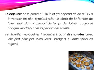 Le déjeuner on le prend à 13:00h et ça dépend de ce qu´il y a
à manger en plat principal selon le choix de la femme de
foyer mais dans la plupart du temps des tajines, couscous
chaque vendredi chez la plupart des familles.
Les familles marocaines introduisent aussi des salades avec
leur plat principal selon leurs budgets et aussi selon les
régions.
 
 
