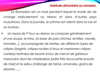 Habitude alimentaire au ramadan
Le Ramadan est un mois pendant lequel le mode de vie
change radicalement au Maroc et dans d’autres pays
musulmans. Dans la journée, le rythme est ralenti dans la rue et
au bureau.
 Un repas de F’tour au Maroc se compose généralement
d’une soupe, la hrira, (à base de pois chiches, lentilles, viande,
tomates...), accompagnée de dattes, de différents types de
crêpes (beghrir, crêpes rondes à trous et msemmen crêpes
carrées) tartinées de beurre et/ou de miel et de gâteaux
marocains dont les chebbakias (pâte frite recouverte ensuite
de miel) et le sellou (mélange de farine, amandes, grains de
sésame……
 