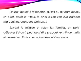 On boit du thé à la menthe, du lait ou du café au lait.
En effet, après le F’tour, le dîner a lieu vers 22h (salades
marocaines, couscous, poisson...)
Suivant la religion et selon les familles, un petit-
déjeuner ("shour") peut aussi être préparé vers 4h du matin
et permettra d’affronter la journée qui s’annonce.
 