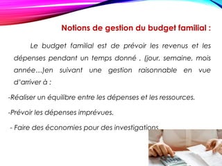 Notions de gestion du budget familial :
Le budget familial est de prévoir les revenus et les
dépenses pendant un temps donné , (jour, semaine, mois
année…)en suivant une gestion raisonnable en vue
d’arriver à :
-Réaliser un équilibre entre les dépenses et les ressources.
-Prévoir les dépenses imprévues.
- Faire des économies pour des investigations.
 