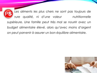 Les aliments les plus chers ne sont pas toujours de
meilleure qualité, ni d’une valeur nutritionnelle
supérieure. Une famille peut très mal se nourrir avec un
budget alimentaire élevé, alors qu’avec moins d’argent
on peut parvenir à assurer un bon équilibre alimentaire.
 