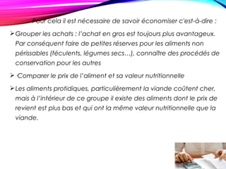 Pour cela il est nécessaire de savoir économiser c'est-à-dire :
Grouper les achats : l’achat en gros est toujours plus avantageux.
Par conséquent faire de petites réserves pour les aliments non
périssables (féculents, légumes secs…), connaître des procédés de
conservation pour les autres
·Comparer le prix de l’aliment et sa valeur nutritionnelle
Les aliments protidiques, particulièrement la viande coûtent cher,
mais à l’intérieur de ce groupe il existe des aliments dont le prix de
revient est plus bas et qui ont la même valeur nutritionnelle que la
viande.
 