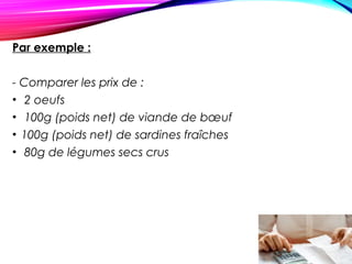 Par exemple :
 
- Comparer les prix de :
• 2 oeufs
• 100g (poids net) de viande de bœuf
• 100g (poids net) de sardines fraîches
• 80g de légumes secs crus
 