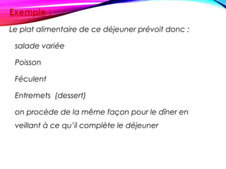 Exemple :
Le plat alimentaire de ce déjeuner prévoit donc :
  salade variée
Poisson
Féculent
Entremets (dessert)
on procède de la même façon pour le dîner en
veillant à ce qu’il complète le déjeuner
 