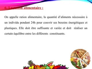 6- La ration alimentaire :
On appelle ration alimentaire, la quantité d’aliments nécessaire à
un individu pendant 24h pour couvrir ses besoins énergétiques et
plastiques. Elle doit être suffisante et variée et doit réaliser un
certain équilibre entre les différents constituants.
 