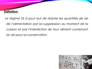 Définition
Le régime SS à pour but de réduire les quantités de sel
de l’alimentation par sa suppression au moment de la
cuisson et par l’interdiction de tout aliment contenant
du sel pour sa conservation.
 