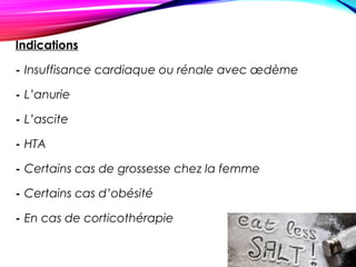 Indications
- Insuffisance cardiaque ou rénale avec œdème
- L’anurie
- L’ascite
- HTA
- Certains cas de grossesse chez la femme
- Certains cas d’obésité
- En cas de corticothérapie
 
