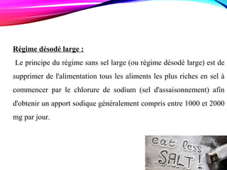 Régime désodé large :
Le principe du régime sans sel large (ou régime désodé large) est de
supprimer de l'alimentation tous les aliments les plus riches en sel à
commencer par le chlorure de sodium (sel d'assaisonnement) afin
d'obtenir un apport sodique généralement compris entre 1000 et 2000
mg par jour.
 