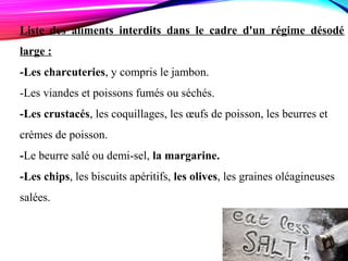 Liste des aliments interdits dans le cadre d'un régime désodé
large :
-Les charcuteries, y compris le jambon.
-Les viandes et poissons fumés ou séchés.
-Les crustacés, les coquillages, les œufs de poisson, les beurres et
crèmes de poisson.
-Le beurre salé ou demi-sel, la margarine.
-Les chips, les biscuits apéritifs, les olives, les graines oléagineuses
salées.
 
