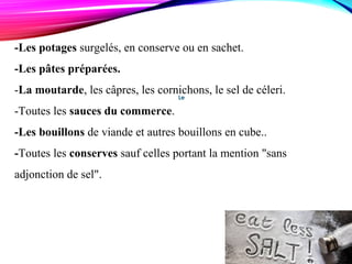Le
-Les potages surgelés, en conserve ou en sachet.
-Les pâtes préparées.
-La moutarde, les câpres, les cornichons, le sel de céleri.
-Toutes les sauces du commerce.
-Les bouillons de viande et autres bouillons en cube..
-Toutes les conserves sauf celles portant la mention "sans
adjonction de sel".
 