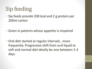 Sip feeding
• Sip feeds provide 200 kcal and 2 g protein per
200ml carton
• Given in patients whose appetite is impaired
• Oral diet started at regular intervals , more
frequently. Progressive shift from oral liquid to
soft and normal diet ideally be one between 2-3
days
 