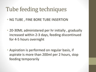 Tube feeding techniques
• NG TUBE , FINE BORE TUBE INSERTION
• 20-30ML administered per hr initially , gradually
increased within 2-3 days, feeding discontinued
for 4-5 hours overnight
• Aspiration is performed on regular basis, if
aspirate is more than 200ml per 2 hours, stop
feeding temporarily
 