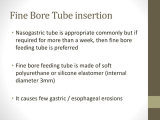 Fine Bore Tube insertion
• Nasogastric tube is appropriate commonly but if
required for more than a week, then fine bore
feeding tube is preferred
• Fine bore feeding tube is made of soft
polyurethane or silicone elastomer (internal
diameter 3mm)
• It causes few gastric / esophageal erosions
 