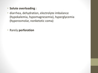 • Solute overloading :
• diarrhea, dehydration, electrolyte imbalance
(hypokalemia, hypomagnesemia), hyperglycemia
(hyperosmolar, nonketotic coma)
• Rarely perforation
 