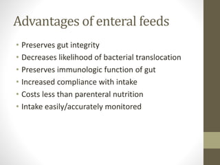 Advantages of enteral feeds
• Preserves gut integrity
• Decreases likelihood of bacterial translocation
• Preserves immunologic function of gut
• Increased compliance with intake
• Costs less than parenteral nutrition
• Intake easily/accurately monitored
 
