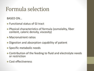 Formula selection
BASED ON…
 Functional status of GI tract
 Physical characteristics of formula (osmolality, fiber
content, caloric density, viscosity)
 Macronutrient ratios
 Digestion and absorption capability of patient
 Specific metabolic needs
 Contribution of the feeding to fluid and electrolyte needs
or restriction
 Cost effectiveness
 