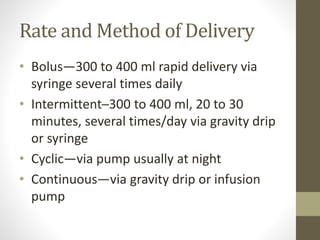 Rate and Method of Delivery
• Bolus—300 to 400 ml rapid delivery via
syringe several times daily
• Intermittent─300 to 400 ml, 20 to 30
minutes, several times/day via gravity drip
or syringe
• Cyclic—via pump usually at night
• Continuous—via gravity drip or infusion
pump
 