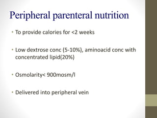 Peripheral parenteral nutrition
• To provide calories for <2 weeks
• Low dextrose conc (5-10%), aminoacid conc with
concentrated lipid(20%)
• Osmolarity< 900mosm/l
• Delivered into peripheral vein
 