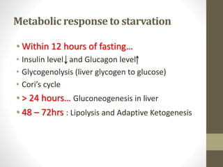Metabolic response to starvation
• Within 12 hours of fasting…
• Insulin level and Glucagon level
• Glycogenolysis (liver glycogen to glucose)
• Cori’s cycle
• > 24 hours… Gluconeogenesis in liver
• 48 – 72hrs : Lipolysis and Adaptive Ketogenesis
 