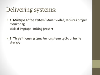 Delivering systems:
• 1) Multiple Bottle system: More flexible, requires proper
monitoring
Risk of improper mixing present
• 2) Three in one system: For long term cyclic or home
therapy
 