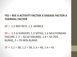 TEE = REE X ACTIVITY FACTOR X DISEASE FACTOR X
THERMAL FACTOR
AF = 1.2 BED REST, 1.3 MOBILE
DF = 1.2 G.SURGERY, 1.3 SEPSIS, 1.6 MULTIORGAN
FAILURE, 1.7 – 30-50 %BURNS, 1.8 = 50-70%
BURNS, 2 = 70-90% BURNS
TF = 1.1 = 38, 1.2 = 39, 1.3 = 40, 1.4 = 41
 