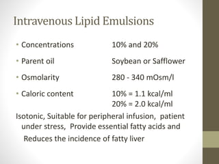 Intravenous Lipid Emulsions
• Concentrations 10% and 20%
• Parent oil Soybean or Safflower
• Osmolarity 280 - 340 mOsm/l
• Caloric content 10% = 1.1 kcal/ml
20% = 2.0 kcal/ml
Isotonic, Suitable for peripheral infusion, patient
under stress, Provide essential fatty acids and
Reduces the incidence of fatty liver
 