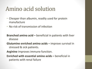Amino acid solution
• Cheaper than albumin, readily used for protein
manufacture
• No risk of transmission of infection
Branched amino acid – beneficial in patients with liver
disease
Glutamine enriched amino acids – improve survival in
stressed & sick patients.
Arginine improves immune function.
Enriched with essential amino acids – beneficial in
patients with renal failure
 