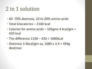 2 in 1 solution
• 60 -70% dextrose, 10 to 20% amino acids
• Total kilocalories – 2100 kcal
• Calories for amino acids – 105gmx 4 kcal/gm =
420 kcal
• The difference 2100 – 420 = 1680kcal
• Dextrose 3.4kcal/gm so, 1680 x 3.4 = 494g
dextrose
 