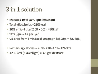 3 in 1 solution
• Includes 10 to 30% lipid emulsion
• Total kilocalories =2100kcal
• 20% of lipid , i.e 2100 x 0.2 = 420kcal
• 9kcal/gm = 47 gm lipid
• Calories from aminoacid 105gmx 4 kcal/gm = 420 kcal
• Remaining calories = 2100- 420- 420 = 1260kcal
• 1260 kcal (3.4kcal/gm) = 370gm dextrose
 