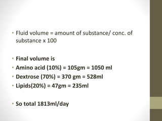 • Fluid volume = amount of substance/ conc. of
substance x 100
• Final volume is
• Amino acid (10%) = 105gm = 1050 ml
• Dextrose (70%) = 370 gm = 528ml
• Lipids(20%) = 47gm = 235ml
• So total 1813ml/day
 