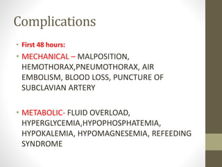 Complications
• First 48 hours:
• MECHANICAL – MALPOSITION,
HEMOTHORAX,PNEUMOTHORAX, AIR
EMBOLISM, BLOOD LOSS, PUNCTURE OF
SUBCLAVIAN ARTERY
• METABOLIC- FLUID OVERLOAD,
HYPERGLYCEMIA,HYPOPHOSPHATEMIA,
HYPOKALEMIA, HYPOMAGNESEMIA, REFEEDING
SYNDROME
 