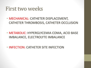 First two weeks
• MECHANICAL: CATHETER DISPLACEMENT,
CATHETER THROMBOSIS, CATHETER OCCLUSION
• METABOLIC: HYPERGLYCEMIA COMA, ACID BASE
IMBALANCE, ELECTROLYTE IMBALANCE
• INFECTION: CATHETER SITE INFECTION
 